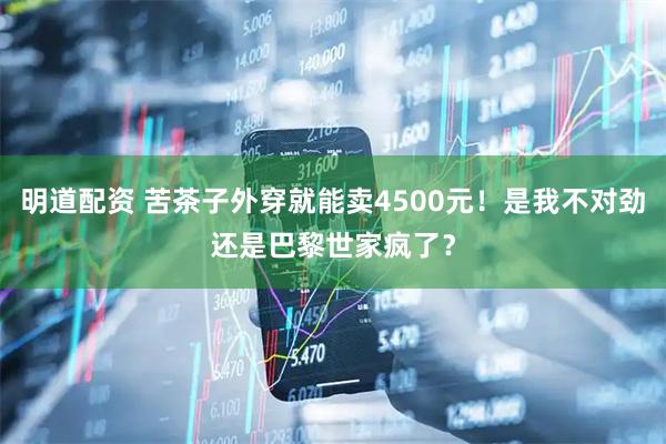 明道配资 苦茶子外穿就能卖4500元！是我不对劲还是巴黎世家疯了？