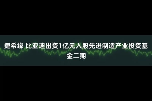 捷希缘 比亚迪出资1亿元入股先进制造产业投资基金二期