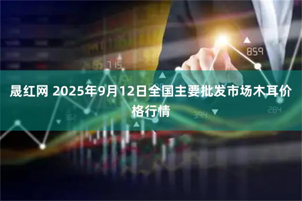 晟红网 2025年9月12日全国主要批发市场木耳价格行情