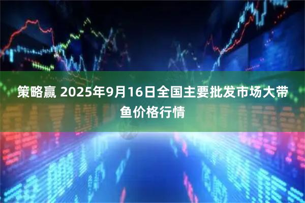 策略赢 2025年9月16日全国主要批发市场大带鱼价格行情