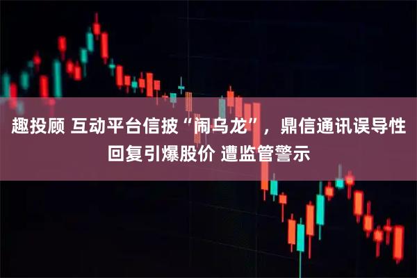 趣投顾 互动平台信披“闹乌龙”，鼎信通讯误导性回复引爆股价 遭监管警示