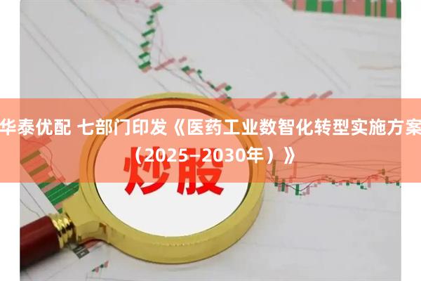 华泰优配 七部门印发《医药工业数智化转型实施方案（2025—2030年）》
