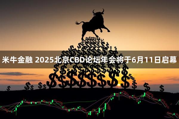 米牛金融 2025北京CBD论坛年会将于6月11日启幕
