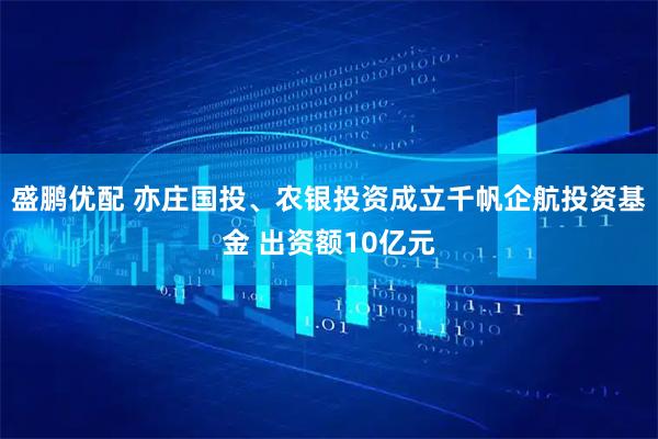 盛鹏优配 亦庄国投、农银投资成立千帆企航投资基金 出资额10亿元