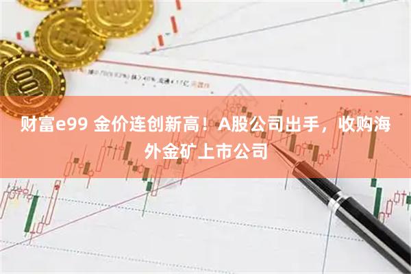 财富e99 金价连创新高！A股公司出手，收购海外金矿上市公司