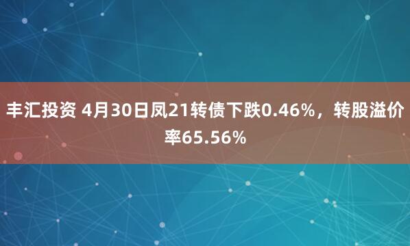 丰汇投资 4月30日凤21转债下跌0.46%，转股溢价率65.56%