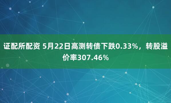 证配所配资 5月22日高测转债下跌0.33%，转股溢价率307.46%