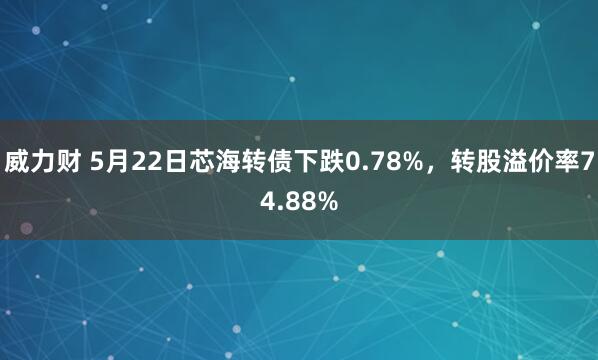 威力财 5月22日芯海转债下跌0.78%，转股溢价率74.88%