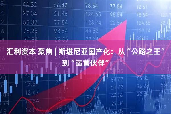 汇利资本 聚焦 | 斯堪尼亚国产化：从“公路之王”到“运营伙伴”