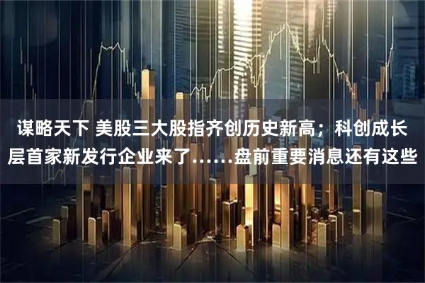 谋略天下 美股三大股指齐创历史新高；科创成长层首家新发行企业来了……盘前重要消息还有这些