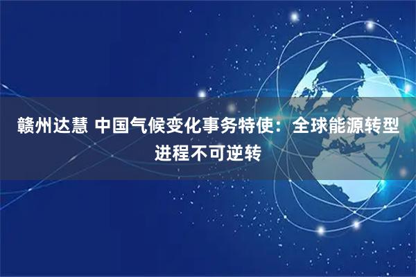 赣州达慧 中国气候变化事务特使：全球能源转型进程不可逆转