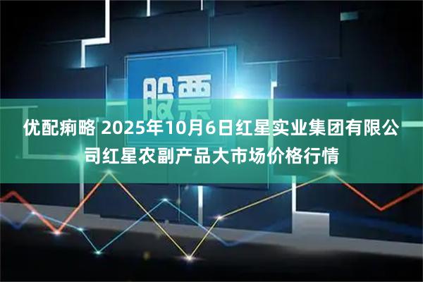 优配痢略 2025年10月6日红星实业集团有限公司红星农副产品大市场价格行情
