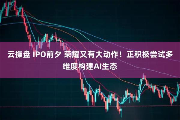 云操盘 IPO前夕 荣耀又有大动作！正积极尝试多维度构建AI生态