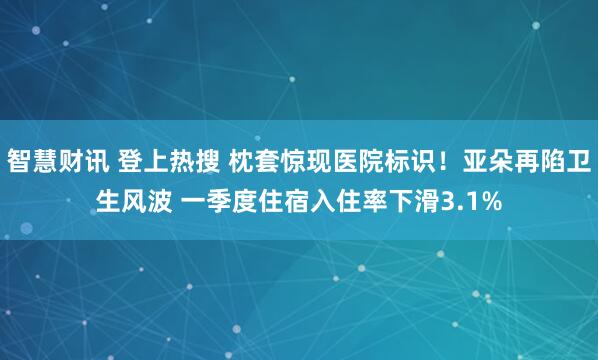 智慧财讯 登上热搜 枕套惊现医院标识！亚朵再陷卫生风波 一季度住宿入住率下滑3.1%