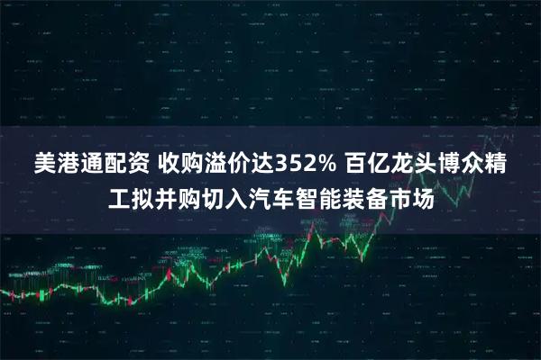 美港通配资 收购溢价达352% 百亿龙头博众精工拟并购切入汽车智能装备市场