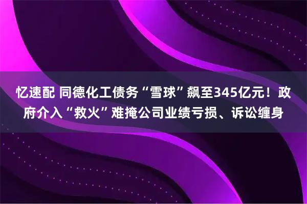 忆速配 同德化工债务“雪球”飙至345亿元！政府介入“救火”难掩公司业绩亏损、诉讼缠身