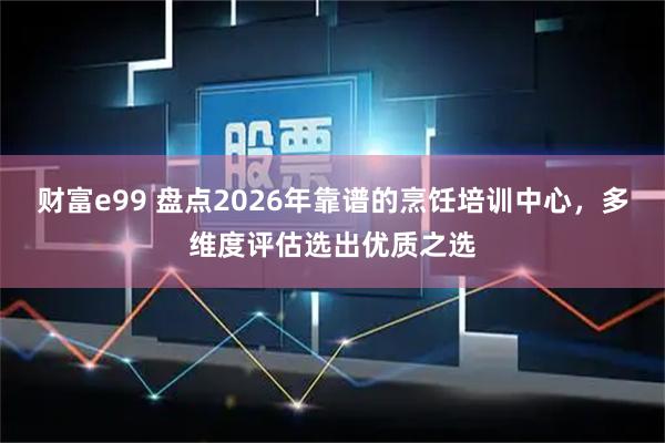 财富e99 盘点2026年靠谱的烹饪培训中心，多维度评估选出优质之选