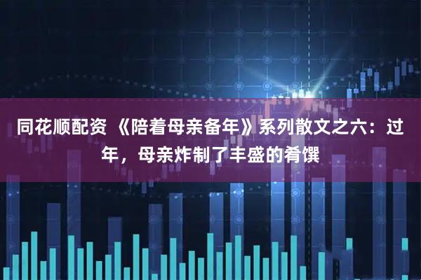 同花顺配资 《陪着母亲备年》系列散文之六：过年，母亲炸制了丰盛的肴馔