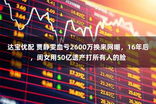 达宝优配 贾静雯血亏2600万换来网嘲，16年后，闺女用50亿遗产打所有人的脸