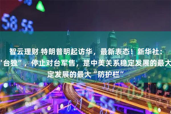 智云理财 特朗普明起访华，最新表态！新华社：明确反对“台独”，停止对台军售，是中美关系稳定发展的最大“防护栏”