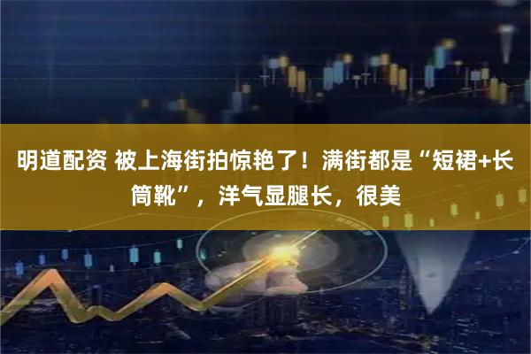 明道配资 被上海街拍惊艳了！满街都是“短裙+长筒靴”，洋气显腿长，很美
